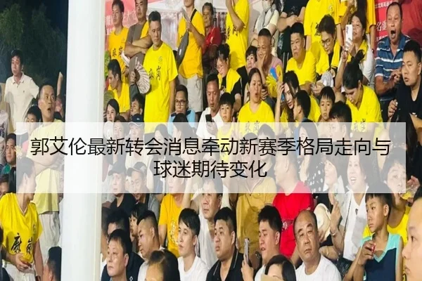 郭艾伦最新转会消息牵动新赛季格局走向与球迷期待变化