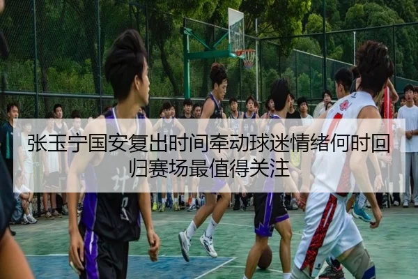 张玉宁国安复出时间牵动球迷情绪何时回归赛场最值得关注